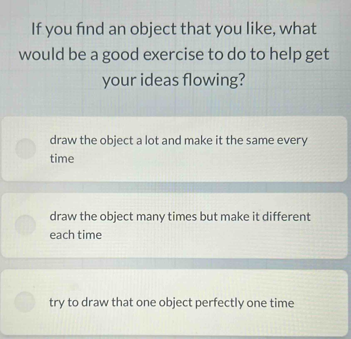 if you find an object that you like, what would be a good exercise to do to help get your ideas flowing? draw the object a lot and make it the same every time draw the object many times but make it different each time try to draw that one object perfectly one time