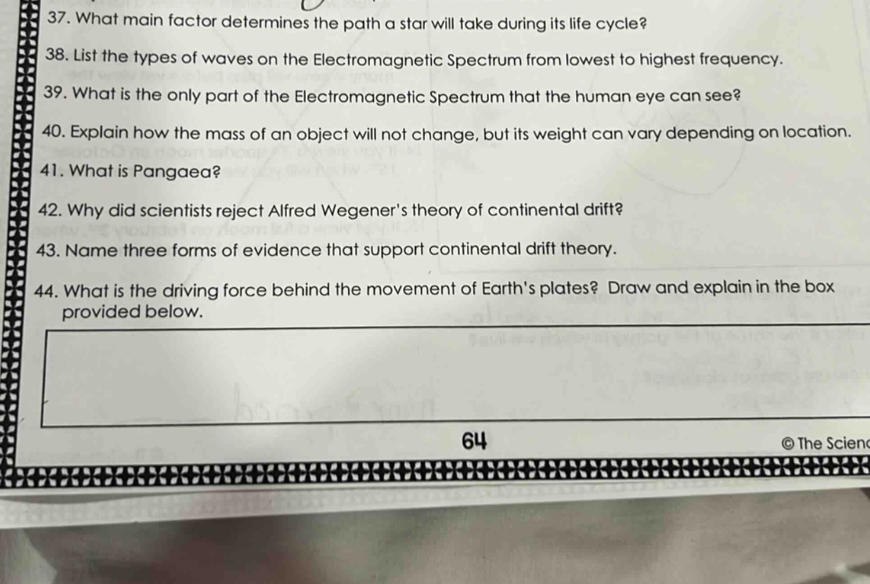 37. what main factor determines the path a star will take during its life cycle? 38. list the types of waves on the electromagnetic spectrum from lowest to highest frequency. 39. what is the only part of the electromagnetic spectrum that the human eye can see? 40. explain how the mass of an object will not change, but its weight can vary depending on location. 41. what is pangaea? 42. why did scientists reject alfred wegeners theory of continental drift? 43. name three forms of evidence that support continental drift theory. 44. what is the driving force behind the movement of earths plates? draw and explain in the box provided below.