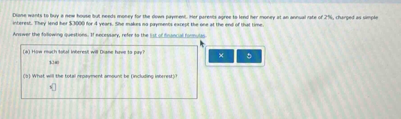 diane wants to buy a new house but needs money for the down payment. her parents agree to lend her money at an annual rate of 2%, charged as simple interest. they lend her $3000 for 4 years. she makes no payments except the one at the end of that time. answer the following questions. if necessary, refer to the list of financial formulas. (a) how much total interest will diane have to pay? $240 (b) what will the total repayment amount be (including interest)?