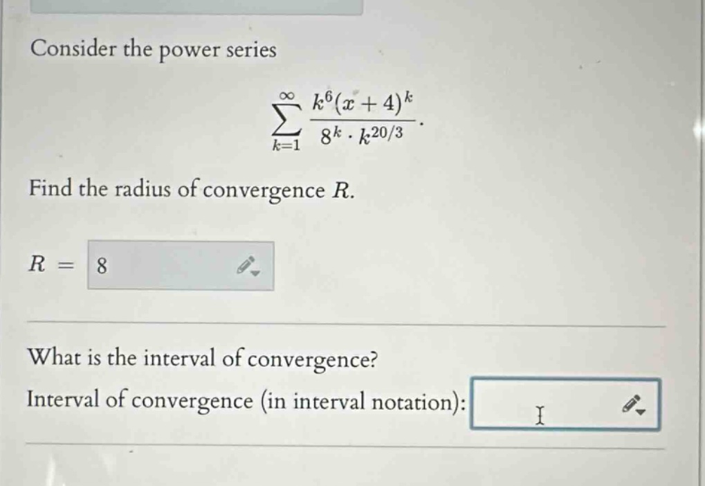 consider the power series\n∑(k = 1 to ∞) k^6(x + 4)^k/8^k·k^(20/3).\nfind the radius of convergence r.\nr =\nwhat is the interval of convergence?\ninterval of convergence (in interval notation):