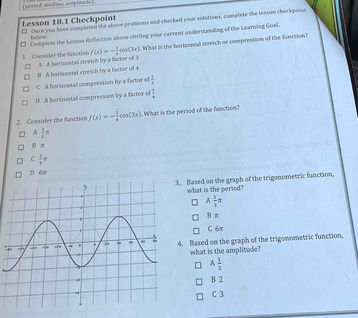 lesson 18.1 checkpoint\nonce you have completed the above problems and checked your solutions, complete the lesson checkpoint below.\ncomplete the lesson reflection above circling your current understanding of the learning goal.\n1. consider the function f(x)=-1/4cos(3x). what is the horizontal stretch or compression of the function?\na a horizontal stretch by a factor of 3\nb a horizontal stretch by a factor of 4\nc a horizontal compression by a factor of 1/3\nd a horizontal compression by a factor of 1/4\n2. consider the function f(x)=-1/4cos(3x). what is the period of the function?\na 1/2π\nb π\nc 2/3π\nd 6π\n3. based on the graph of the trigonometric function, what is the period?\na 1/3π\nb π\nc 6π\n4. based on the graph of the trigonometric function, what is the amplitude?\na 1/3\nb 2\nc 3