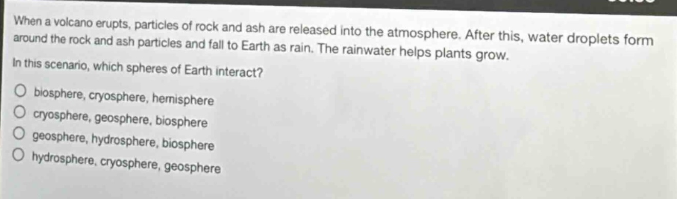 when a volcano erupts, particles of rock and ash are released into the atmosphere. after this, water droplets form around the rock and ash particles and fall to earth as rain. the rainwater helps plants grow. in this scenario, which spheres of earth interact?\no biosphere, cryosphere, hemisphere\no cryosphere, geosphere, biosphere\no geosphere, hydrosphere, biosphere\no hydrosphere, cryosphere, geosphere