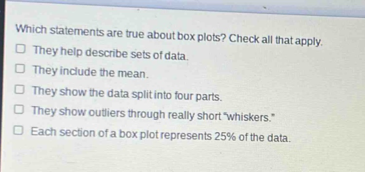 which statements are true about box plots? check all that apply. they help describe sets of data. they include the mean. they show the data split into four parts. they show outliers through really short “whiskers.” each section of a box plot represents 25% of the data.