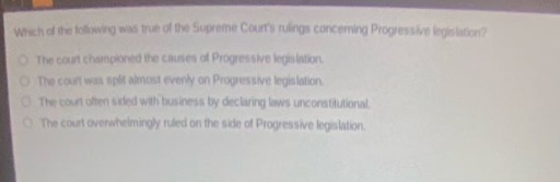 which of the following was true of the supreme courts rulings concerning progressive legislation?\nthe court championed the causes of progressive legislation.\nthe court was split almost evenly on progressive legislation.\nthe court often sided with business by declaring laws unconstitutional.\nthe court overwhelmingly ruled on the side of progressive legislation.