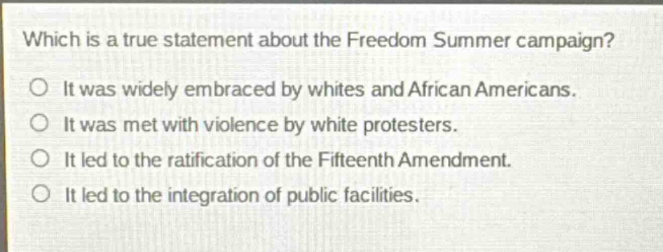 which is a true statement about the freedom summer campaign? it was widely embraced by whites and african americans. it was met with violence by white protesters. it led to the ratification of the fifteenth amendment. it led to the integration of public facilities.