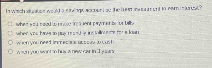in which situation would a savings account be the best investment to earn interest? when you need to make frequent payments for bills when you have to pay monthly installments for a loan when you need immediate access to cash when you want to buy a new car in 3 years