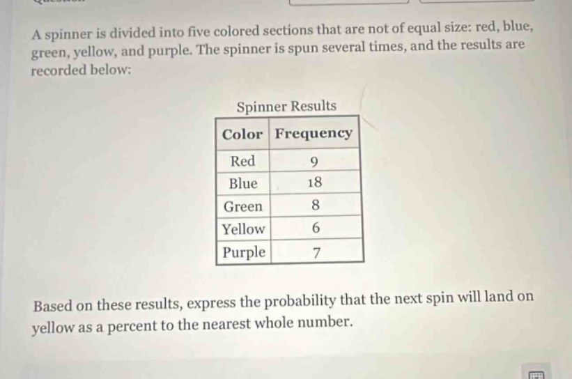 a spinner is divided into five colored sections that are not of equal size: red, blue, green, yellow, and purple. the spinner is spun several times, and the results are recorded below: spinner results color frequency red 9 blue 18 green 8 yellow 6 purple 7 based on these results, express the probability that the next spin will land on yellow as a percent to the nearest whole number.