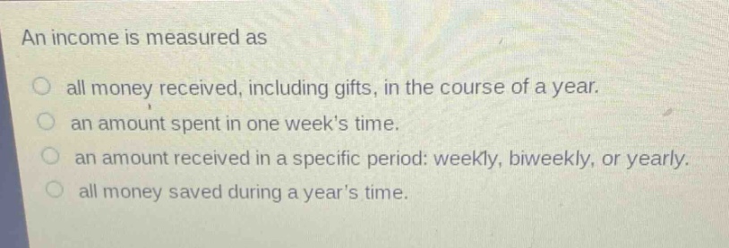 an income is measured as\no all money received, including gifts, in the course of a year.\no an amount spent in one weeks time.\no an amount received in a specific period: weekly, biweekly, or yearly.\no all money saved during a years time.