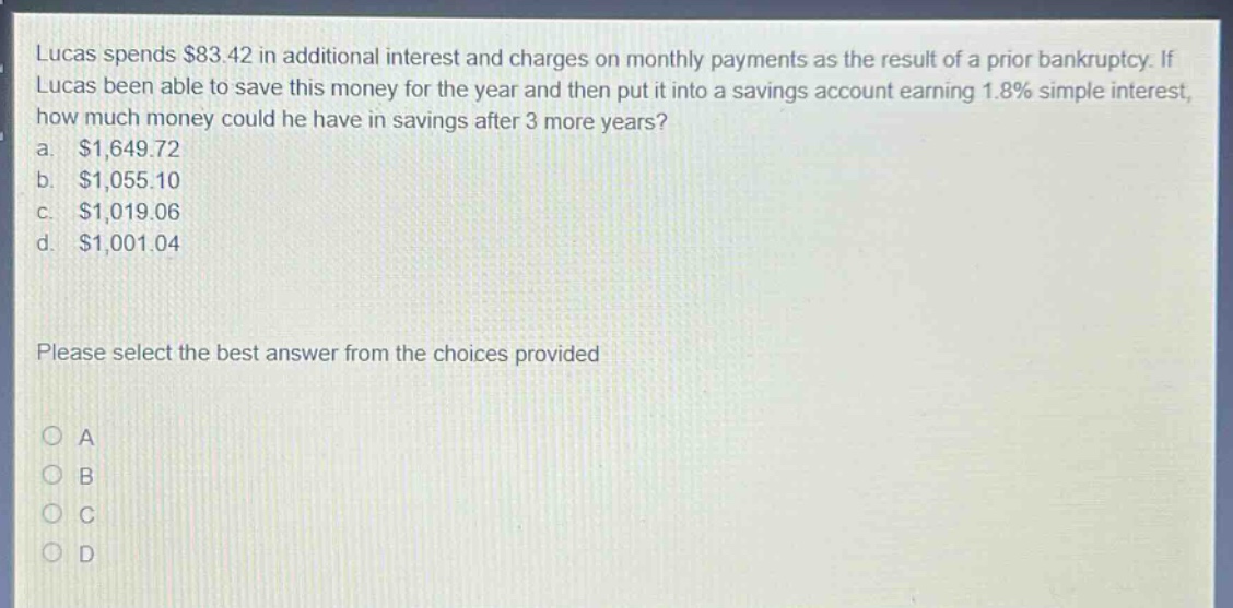 lucas spends $83.42 in additional interest and charges on monthly payments as the result of a prior bankruptcy. if lucas been able to save this money for the year and then put it into a savings account earning 1.8% simple interest, how much money could he have in savings after 3 more years? a. $1,649.72 b. $1,055.10 c. $1,019.06 d. $1,001.04 please select the best answer from the choices provided