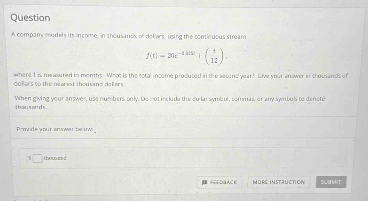 question a company models its income, in thousands of dollars, using the continuous stream f(t)=20e^(-0.025t)+(t/12), where t is measured in months. what is the total income produced in the second year? give your answer in thousands of dollars to the nearest thousand dollars. when giving your answer, use numbers only. do not include the dollar symbol, commas, or any symbols to denote thousands. provide your answer below: $□ thousand feedback more instruction submit