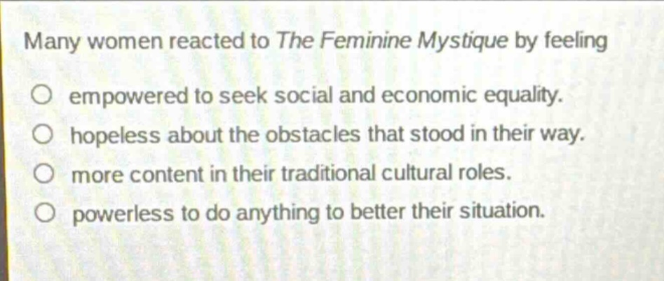 many women reacted to the feminine mystique by feeling empowered to seek social and economic equality. hopeless about the obstacles that stood in their way. more content in their traditional cultural roles. powerless to do anything to better their situation.