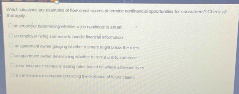 which situations are examples of how credit scores determine nonfinancial opportunities for consumers? check all that apply. an employer determining whether a job candidate is smart an employer hiring someone to handle financial information an apartment owner gauging whether a tenant might break the rules an apartment owner determining whether to rent a unit to someone a car insurance company setting rates based on where someone lives a car insurance company predicting the likelihood of future claims