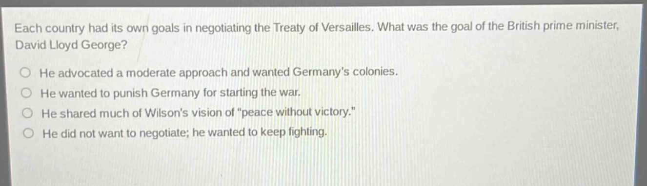 each country had its own goals in negotiating the treaty of versailles. what was the goal of the british prime minister, david lloyd george?\nhe advocated a moderate approach and wanted germanys colonies.\nhe wanted to punish germany for starting the war.\nhe shared much of wilsons vision of \peace without victory.\\nhe did not want to negotiate; he wanted to keep fighting.