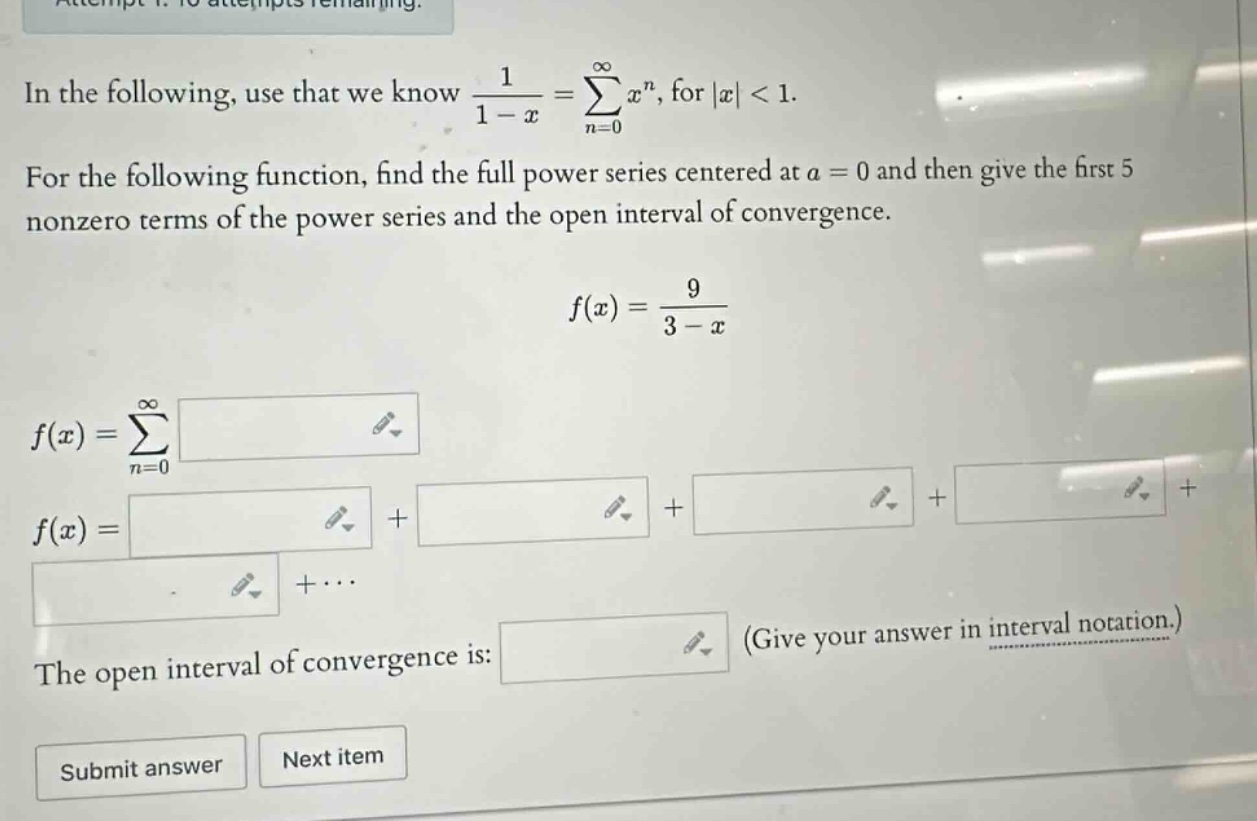 in the following, use that we know 1 / (1 - x) = sum(n = 0 to infinity) x^n, for |x| < 1. for the following function, find the full power series centered at a = 0 and then give the first 5 nonzero terms of the power series and the open interval of convergence. f(x) = 9 / (3 - x) f(x) = sum(n = 0 to infinity) f(x) = + + + + +... the open interval of convergence is: (give your answer in interval notation.) submit answer next item