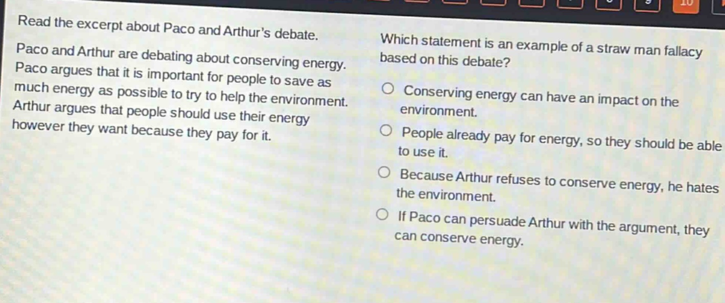 read the excerpt about paco and arthurs debate. paco and arthur are debating about conserving energy. paco argues that it is important for people to save as much energy as possible to try to help the environment. arthur argues that people should use their energy however they want because they pay for it. which statement is an example of a straw man fallacy based on this debate? conserving energy can have an impact on the environment. people already pay for energy, so they should be able to use it. because arthur refuses to conserve energy, he hates the environment. if paco can persuade arthur with the argument, they can conserve energy.