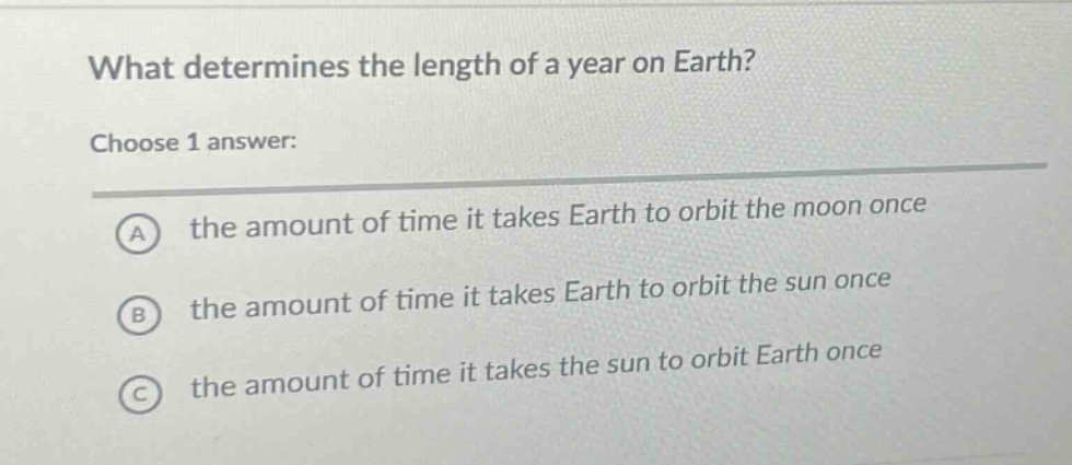 what determines the length of a year on earth? choose 1 answer: a the amount of time it takes earth to orbit the moon once b the amount of time it takes earth to orbit the sun once c the amount of time it takes the sun to orbit earth once