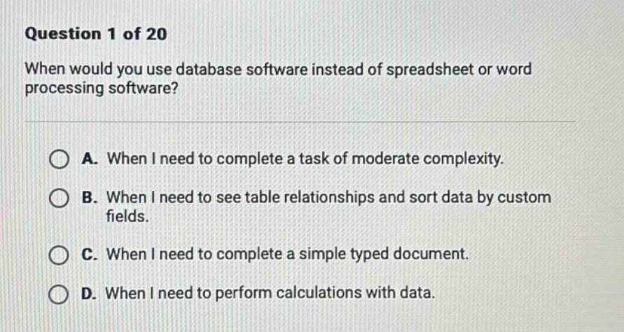 question 1 of 20 when would you use database software instead of spreadsheet or word processing software? a. when i need to complete a task of moderate complexity. b. when i need to see table relationships and sort data by custom fields. c. when i need to complete a simple typed document. d. when i need to perform calculations with data.