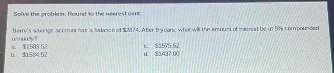 solve the problem. round to the nearest cent. barrys savings account has a balance of $2874. after 9 years, what will the amount of interest be at 5% compounded annually? a. $1589.52 c. $1575.52 b. $1584.52 d. $1437.00
