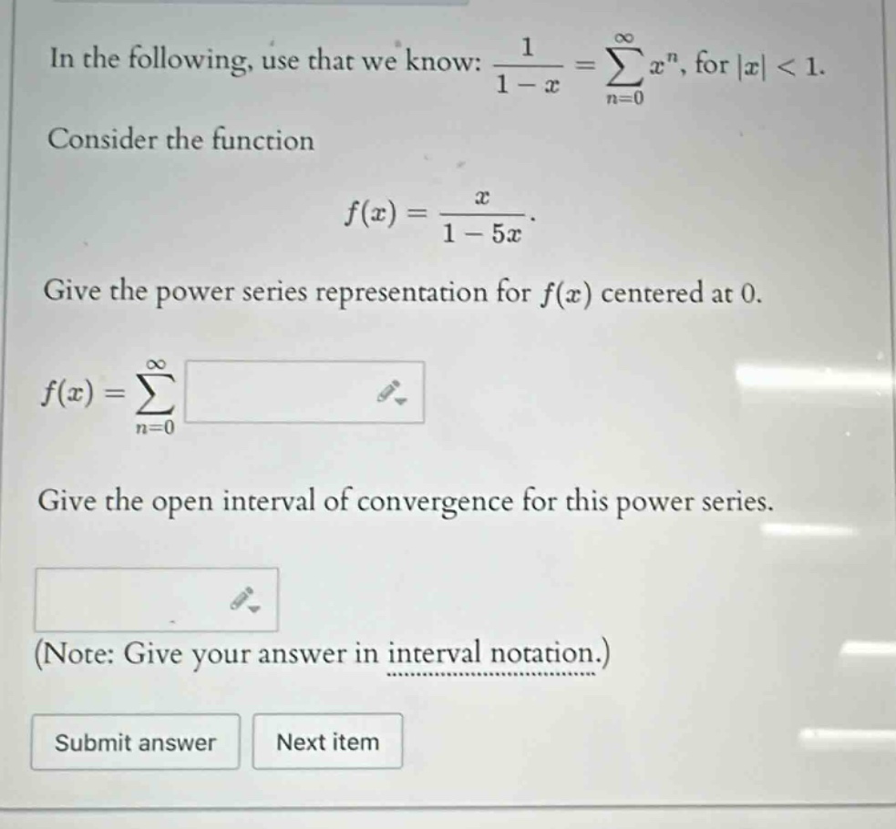 in the following, use that we know: 1 / (1 - x) = sum(n = 0 to infinity) x^n, for |x| < 1. consider the function f(x) = x / (1 - 5x). give the power series representation for f(x) centered at 0. f(x) = sum(n = 0 to infinity) . give the open interval of convergence for this power series. (note: give your answer in interval notation.) submit answer next item