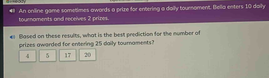 an online game sometimes awards a prize for entering a daily tournament. bella enters 10 daily tournaments and receives 2 prizes. based on these results, what is the best prediction for the number of prizes awarded for entering 25 daily tournaments? 4 5 17 20