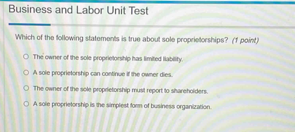 business and labor unit test\nwhich of the following statements is true about sole proprietorships? (1 point)\nthe owner of the sole proprietorship has limited liability.\na sole proprietorship can continue if the owner dies.\nthe owner of the sole proprietorship must report to shareholders.\na sole proprietorship is the simplest form of business organization.