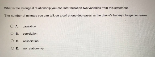 what is the strongest relationship you can infer between two variables from this statement? the number of minutes you can talk on a cell phone decreases as the phones battery charge decreases. a. causation b. correlation c. association d. no relationship