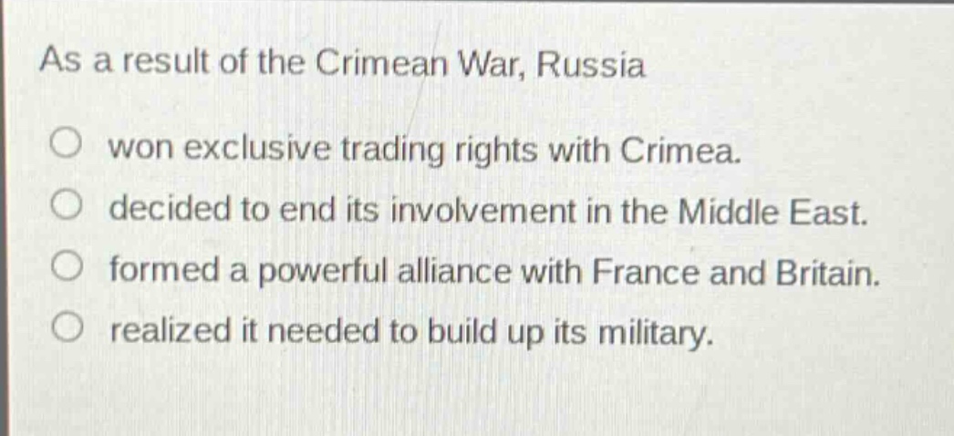 as a result of the crimean war, russia\nwon exclusive trading rights with crimea.\ndecided to end its involvement in the middle east.\nformed a powerful alliance with france and britain.\nrealized it needed to build up its military.