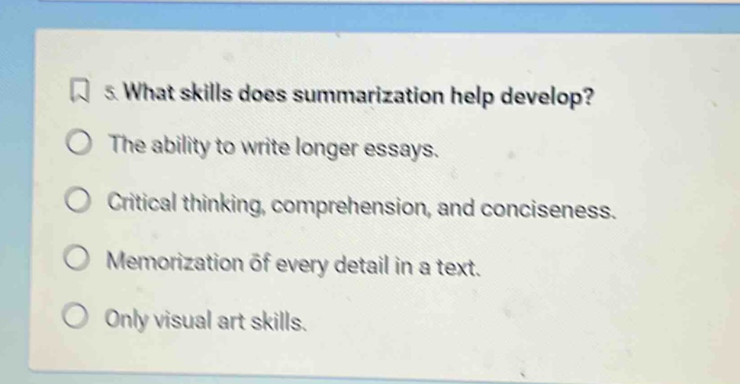 5. what skills does summarization help develop? the ability to write longer essays. critical thinking, comprehension, and conciseness. memorization of every detail in a text. only visual art skills.