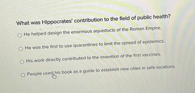 what was hippocrates contribution to the field of public health? he helped design the enormous aqueducts of the roman empire. he was the first to use quarantines to limit the spread of epidemics. his work directly contributed to the invention of the first vaccines. people used his book as a guide to establish new cities in safe locations.