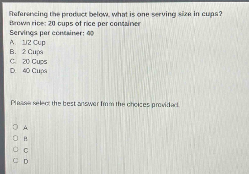 referencing the product below, what is one serving size in cups? brown rice: 20 cups of rice per container servings per container: 40 a. 1/2 cup b. 2 cups c. 20 cups d. 40 cups please select the best answer from the choices provided.