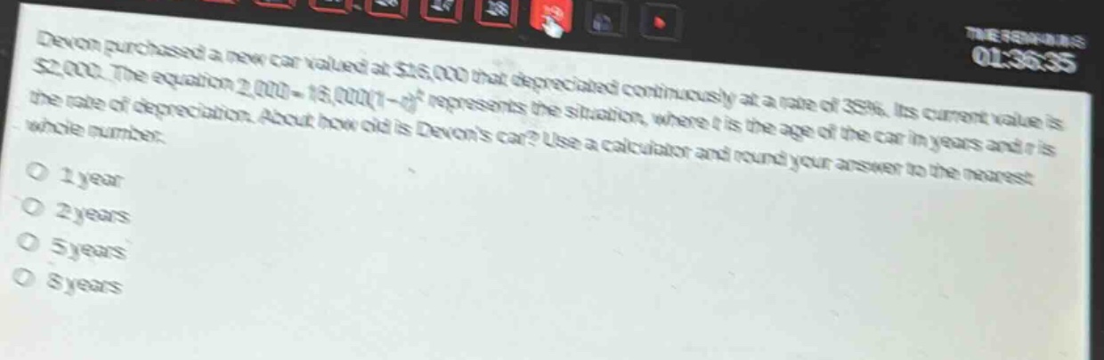 devon purchased a new car valued at $16,000 that depreciated continuously at a rate of 35%. its current value is $2,000. the equation 2,000 = 16,000(1 - r)^t represents the situation, where t is the age of the car in years and r is the rate of depreciation. about how old is devons car? use a calculator and round your answer to the nearest whole number. o 1 year o 2 years o 5 years o 8 years