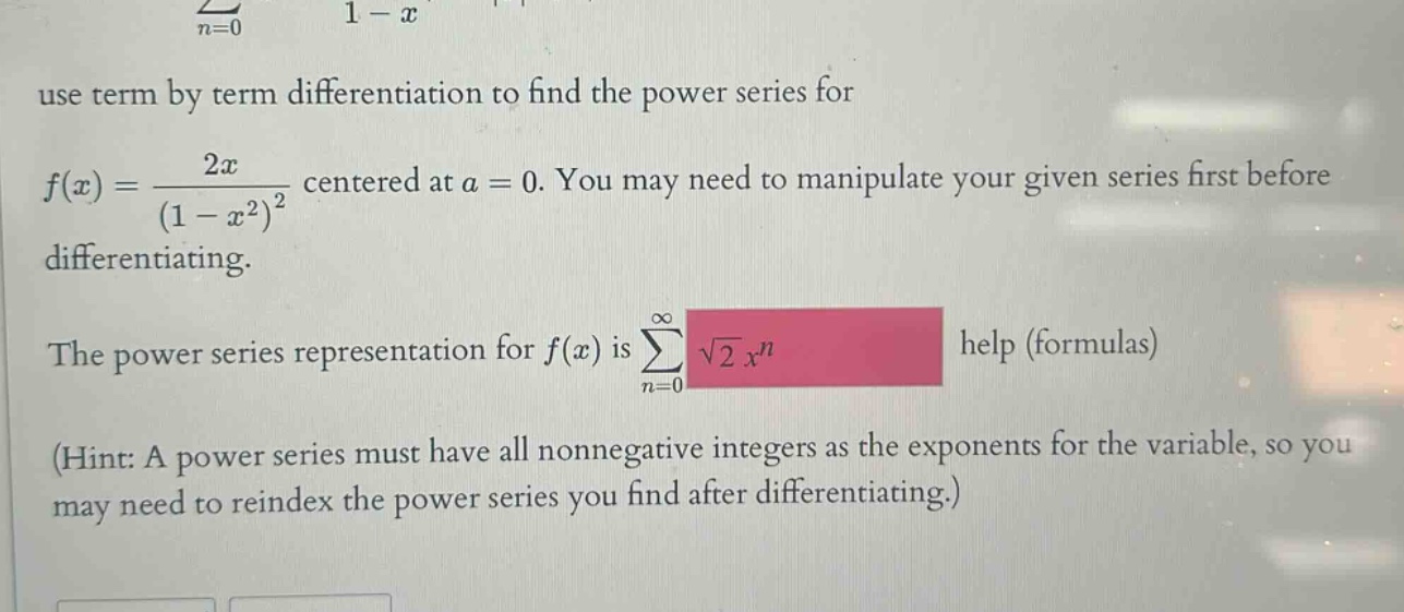use term by term differentiation to find the power series for f(x) = 2x/(1 - x^2)^2 centered at a = 0. you may need to manipulate your given series first before differentiating. the power series representation for f(x) is sum(n = 0 to infinity) sqrt(2) x^n help (formulas) (hint: a power series must have all nonnegative integers as the exponents for the variable, so you may need to reindex the power series you find after differentiating.)