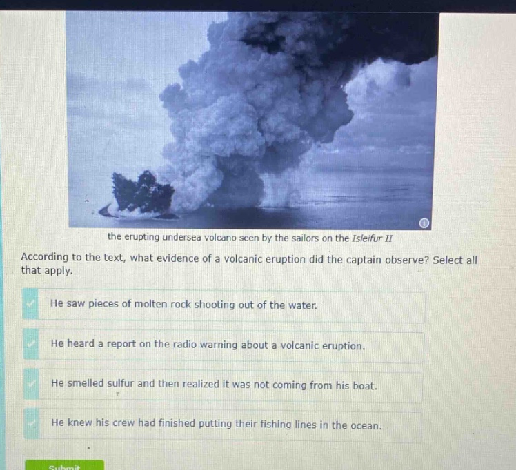 the erupting undersea volcano seen by the sailors on the isleifur ii according to the text, what evidence of a volcanic eruption did the captain observe? select all that apply. he saw pieces of molten rock shooting out of the water. he heard a report on the radio warning about a volcanic eruption. he smelled sulfur and then realized it was not coming from his boat. he knew his crew had finished putting their fishing lines in the ocean.