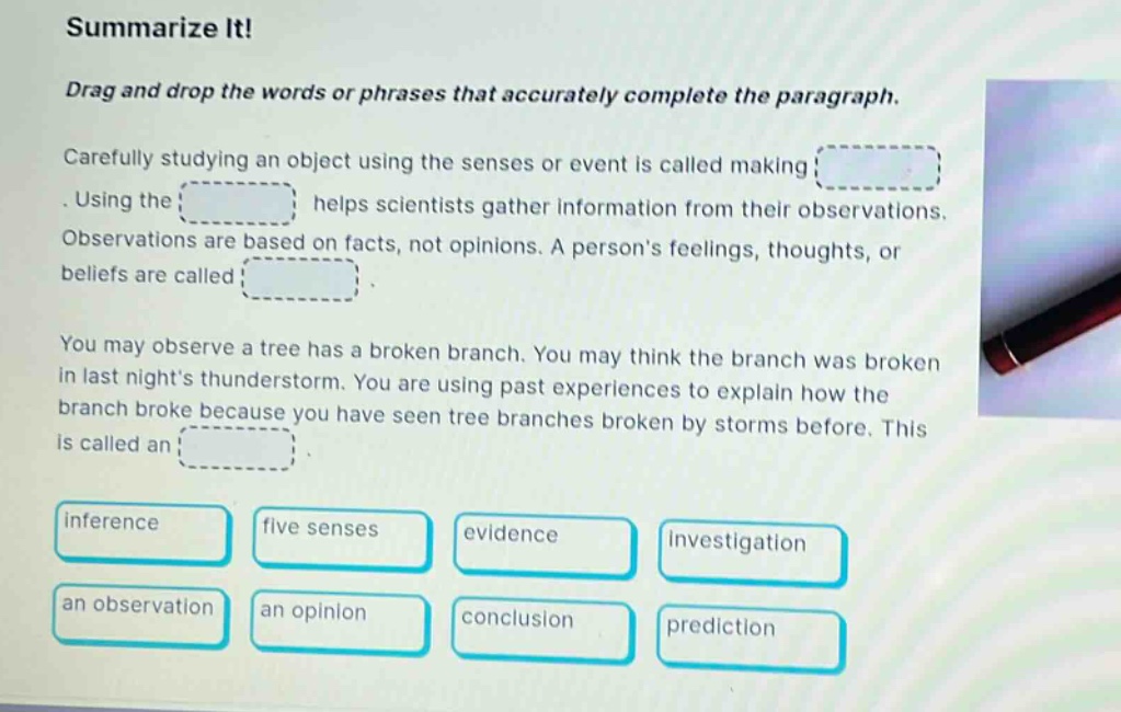 summarize it! drag and drop the words or phrases that accurately complete the paragraph. carefully studying an object using the senses or event is called making. using the helps scientists gather information from their observations. observations are based on facts, not opinions. a persons feelings, thoughts, or beliefs are called. you may observe a tree has a broken branch. you may think the branch was broken in last nights thunderstorm. you are using past experiences to explain how the branch broke because you have seen tree branches broken by storms before. this is called an. inference five senses evidence investigation an observation an opinion conclusion prediction