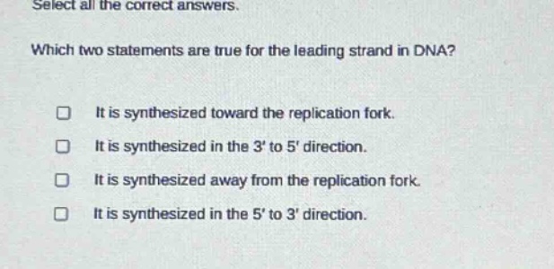 select all the correct answers. which two statements are true for the leading strand in dna? it is synthesized toward the replication fork. it is synthesized in the 3 to 5 direction. it is synthesized away from the replication fork. it is synthesized in the 5 to 3 direction.