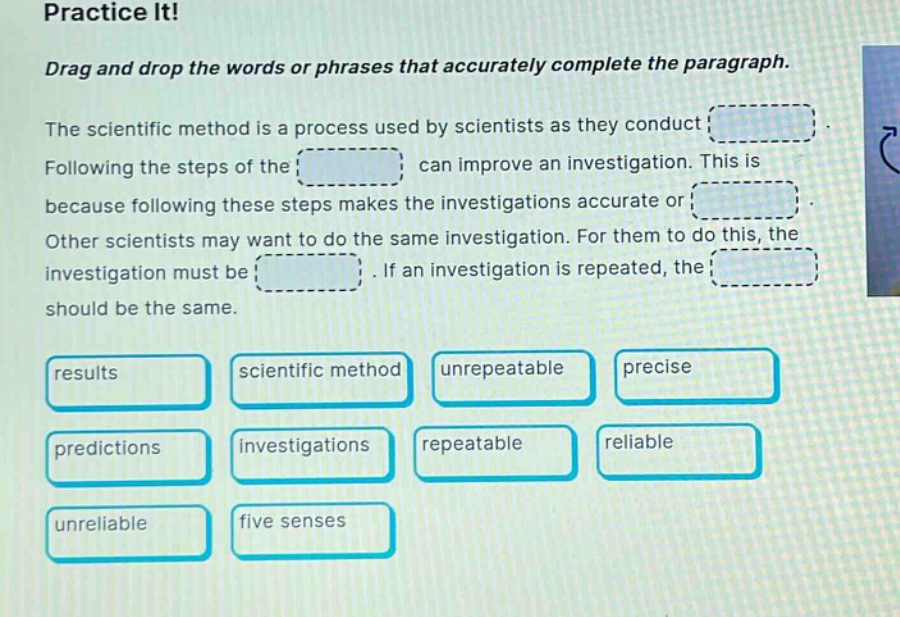 practice it! drag and drop the words or phrases that accurately complete the paragraph. the scientific method is a process used by scientists as they conduct. following the steps of the can improve an investigation. this is because following these steps makes the investigations accurate or. other scientists may want to do the same investigation. for them to do this, the investigation must be. if an investigation is repeated, the should be the same. results scientific method unrepeatable precise predictions investigations repeatable reliable unreliable five senses