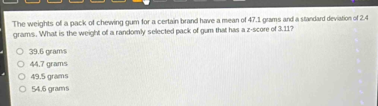 the weights of a pack of chewing gum for a certain brand have a mean of 47.1 grams and a standard deviation of 2.4 grams. what is the weight of a randomly selected pack of gum that has a z - score of 3.11?\n39.6 grams\n44.7 grams\n49.5 grams\n54.6 grams