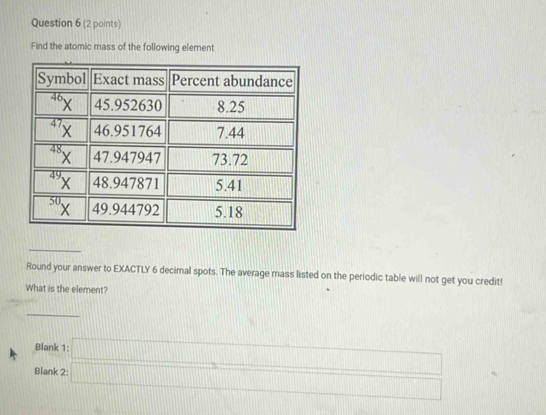 question 6 (2 points) find the atomic mass of the following element symbol exact mass percent abundance 46x 45.952630 8.25 47x 46.951764 7.44 48x 47.947947 73.72 49x 48.947871 5.41 50x 49.944792 5.18 round your answer to exactly 6 decimal spots. the average mass listed on the periodic table will not get you credit! what is the element? blank 1: blank 2: