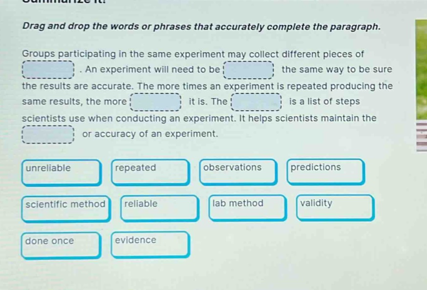 drag and drop the words or phrases that accurately complete the paragraph. groups participating in the same experiment may collect different pieces of. an experiment will need to be the same way to be sure the results are accurate. the more times an experiment is repeated producing the same results, the more it is. the is a list of steps scientists use when conducting an experiment. it helps scientists maintain the or accuracy of an experiment. unreliable repeated observations predictions scientific method reliable lab method validity done once evidence