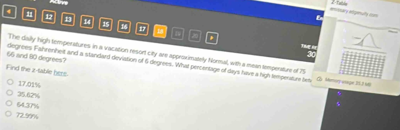 the daily high temperatures in a vacation resort city are approximately normal, with a mean temperature of 75 degrees fahrenheit and a standard deviation of 6 degrees. what percentage of days have a high temperature between 66 and 80 degrees? find the z - table here. 17.01% 35.62% 64.37% 72.99%