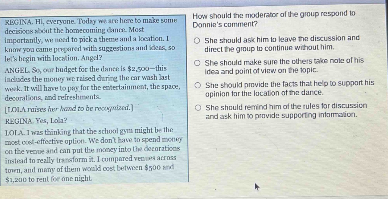 regina. hi, everyone. today we are here to make some decisions about the homecoming dance. most importantly, we need to pick a theme and a location. i know you came prepared with suggestions and ideas, so let’s begin with location. angel? angel. so, our budget for the dance is $2,500—this includes the money we raised during the car wash last week. it will have to pay for the entertainment, the space, decorations, and refreshments. lola raises her hand to be recognized. regina. yes, lola? lola. i was thinking that the school gym might be the most cost - effective option. we don’t have to spend money on the venue and can put the money into the decorations instead to really transform it. i compared venues across town, and many of them would cost between $500 and $1,200 to rent for one night. how should the moderator of the group respond to donnie’s comment? she should ask him to leave the discussion and direct the group to continue without him. she should make sure the others take note of his idea and point of view on the topic. she should provide the facts that help to support his opinion for the location of the dance. she should remind him of the rules for discussion and ask him to provide supporting information.