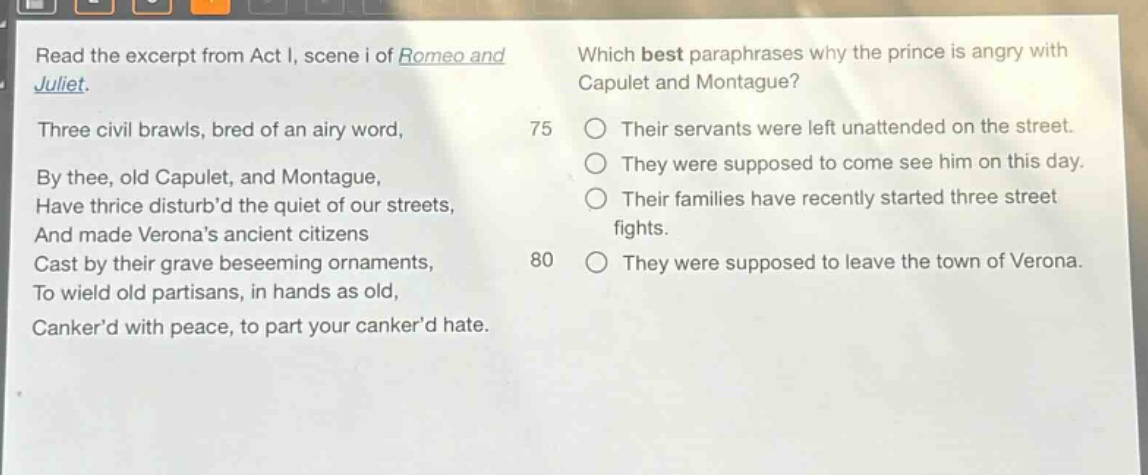 read the excerpt from act i, scene i of romeo and juliet. three civil brawls, bred of an airy word, by thee, old capulet, and montague, have thrice disturbd the quiet of our streets, and made veronas ancient citizens cast by their grave beseeming ornaments, to wield old partisans, in hands as old, cankerd with peace, to part your cankerd hate. which best paraphrases why the prince is angry with capulet and montague? 75 their servants were left unattended on the street. they were supposed to come see him on this day. their families have recently started three street fights. 80 they were supposed to leave the town of verona.
