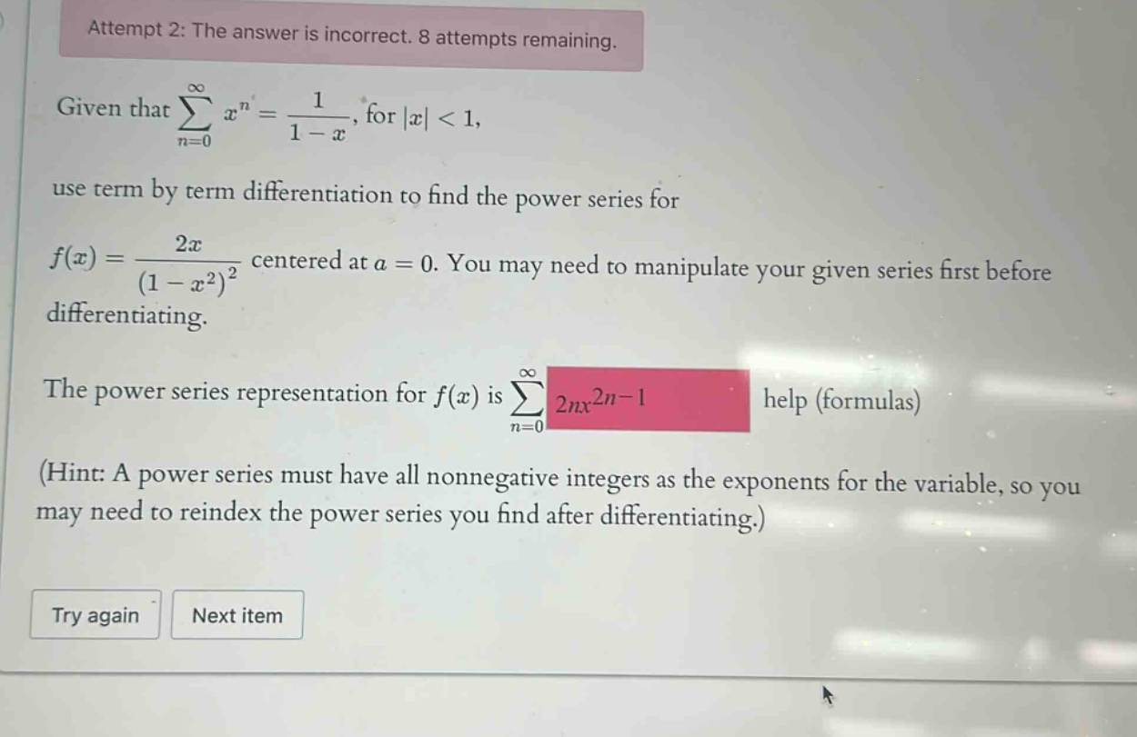 attempt 2: the answer is incorrect. 8 attempts remaining. given that ∑(n = 0)^∞ x^n = 1/(1 - x), for |x| < 1, use term by term differentiation to find the power series for f(x) = 2x/(1 - x^2)^2 centered at a = 0. you may need to manipulate your given series first before differentiating. the power series representation for f(x) is ∑(n = 0)^∞ 2nx^(2n - 1) help (formulas) (hint: a power series must have all nonnegative integers as the exponents for the variable, so you may need to reindex the power series you find after differentiating.) try again next item