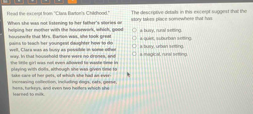 read the excerpt from \clara bartons childhood.\ when she was not listening to her fathers stories or helping her mother with the housework, which, good housewife that mrs. barton was, she took great pains to teach her youngest daughter how to do well, clara was as busy as possible in some other way. in that household there were no drones, and the little girl was not even allowed to waste time in playing with dolls, although she was given time to take care of her pets, of which she had an ever - increasing collection, including dogs, cats, geese, hens, turkeys, and even two heifers which she learned to milk. the descriptive details in this excerpt suggest that the story takes place somewhere that has a busy, rural setting. a quiet, suburban setting. a busy, urban setting. a magical, rural setting.
