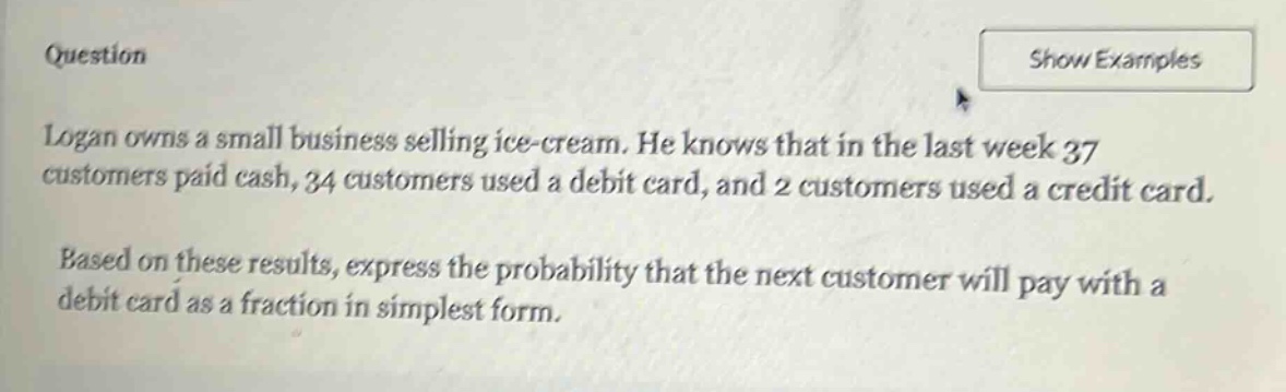 question\nlogan owns a small business selling ice - cream. he knows that in the last week 37 customers paid cash, 34 customers used a debit card, and 2 customers used a credit card.\nbased on these results, express the probability that the next customer will pay with a debit card as a fraction in simplest form.