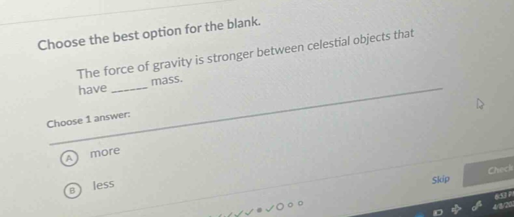 choose the best option for the blank. the force of gravity is stronger between celestial objects that have ______ mass. choose 1 answer: a more b less