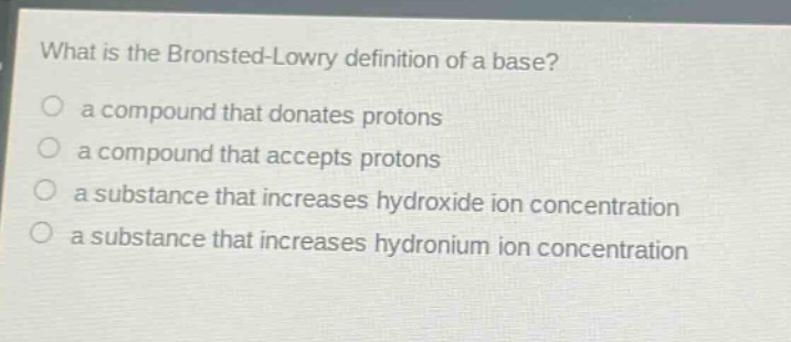 what is the bronsted - lowry definition of a base?\n a compound that donates protons\n a compound that accepts protons\n a substance that increases hydroxide ion concentration\n a substance that increases hydronium ion concentration