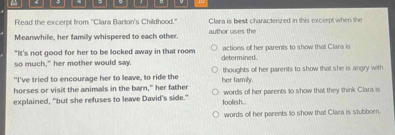 read the excerpt from \clara bartons childhood.\ meanwhile, her family whispered to each other. \its not good for her to be locked away in that room so much,\ her mother would say. \ive tried to encourage her to leave, to ride the horses or visit the animals in the barn,\ her father explained, \but she refuses to leave davids side.\ clara is best characterized in this excerpt when the author uses the actions of her parents to show that clara is determined. thoughts of her parents to show that she is angry with her family. words of her parents to show that they think clara is foolish. words of her parents to show that clara is stubborn.