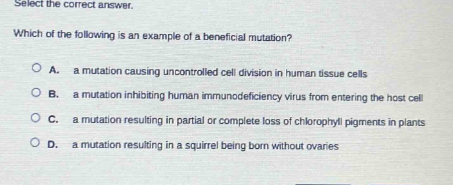 select the correct answer. which of the following is an example of a beneficial mutation? a. a mutation causing uncontrolled cell division in human tissue cells b. a mutation inhibiting human immunodeficiency virus from entering the host cell c. a mutation resulting in partial or complete loss of chlorophyll pigments in plants d. a mutation resulting in a squirrel being born without ovaries