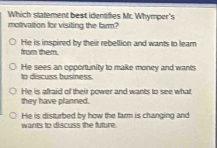 which statement best identifies mr. whympers motivation for visiting the farm? he is inspired by their rebellion and wants to learn from them. he sees an opportunity to make money and wants to discuss business. he is afraid of their power and wants to see what they have planned. he is disturbed by how the farm is changing and wants to discuss the future.